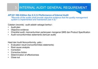 3. INTERNAL AUDIT GENERAL REQUIREMENT
API Q1 10th Edition Sec 6.2.2.2 Performance of Internal Audit:
"Records of the audits shall provide objective evidence that the quality management
system is implemented and maintained (see 4.5)."
Catatan (records) audit adalah sebagai berikut :
• Audit plan
• Objective evidence
• Checklist audit, mencantumkan pertanyaan mengenai QMS dan Product Specification
• Audit nonconformities statements (temuan audit)
Hasil dari Audit Nonconformity, yaitu :
• Evaluation result (nonconformities statements)
• Root cause analysis
• Correction
• Corrective Action
• Determination of effectiveness
• Close out
 