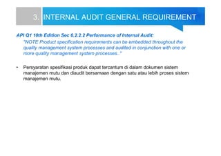 3. INTERNAL AUDIT GENERAL REQUIREMENT
API Q1 10th Edition Sec 6.2.2.2 Performance of Internal Audit:
"NOTE Product specification requirements can be embedded throughout the
quality management system processes and audited in conjunction with one or
more quality management system processes.."
• Persyaratan spesifikasi produk dapat tercantum di dalam dokumen sistem
manajemen mutu dan diaudit bersamaan dengan satu atau lebih proses sistem
manajemen mutu.
 
