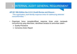 3. INTERNAL AUDIT GENERAL REQUIREMENT
API Q1 10th Edition Sec 6.2.2.3 Audit Review and Closure :
"The organization shall identify response times for addressing detected
nonconformities. "
• Organisasi harus mengidentifikasi response times untuk menjawab
nonconformity yang ditemukan, identifikasi tersebut di cantumkan dalam :
 Quality Procedure
 Corrective Action Report
 