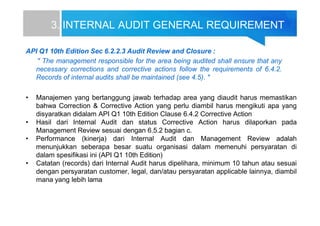 3. INTERNAL AUDIT GENERAL REQUIREMENT
API Q1 10th Edition Sec 6.2.2.3 Audit Review and Closure :
" The management responsible for the area being audited shall ensure that any
necessary corrections and corrective actions follow the requirements of 6.4.2.
Records of internal audits shall be maintained (see 4.5). "
• Manajemen yang bertanggung jawab terhadap area yang diaudit harus memastikan
bahwa Correction & Corrective Action yang perlu diambil harus mengikuti apa yang
disyaratkan didalam API Q1 10th Edition Clause 6.4.2 Corrective Action
• Hasil dari Internal Audit dan status Corrective Action harus dilaporkan pada
Management Review sesuai dengan 6.5.2 bagian c.
• Performance (kinerja) dari Internal Audit dan Management Review adalah
menunjukkan seberapa besar suatu organisasi dalam memenuhi persyaratan di
dalam spesifikasi ini (API Q1 10th Edition)
• Catatan (records) dari Internal Audit harus dipelihara, minimum 10 tahun atau sesuai
dengan persyaratan customer, legal, dan/atau persyaratan applicable lainnya, diambil
mana yang lebih lama
 