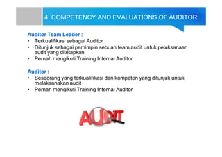 4. COMPETENCY AND EVALUATIONS OF AUDITOR
Auditor Team Leader :
• Terkualifikasi sebagai Auditor
• Ditunjuk sebagai pemimpin sebuah team audit untuk pelaksanaan
audit yang ditetapkan
• Pernah mengikuti Training Internal Auditor
Auditor :
• Seseorang yang terkualifikasi dan kompeten yang ditunjuk untuk
melaksanakan audit
• Pernah mengikuti Training Internal Auditor
 