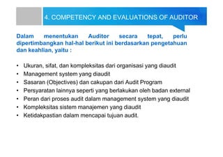 4. COMPETENCY AND EVALUATIONS OF AUDITOR
Dalam menentukan Auditor secara tepat, perlu
dipertimbangkan hal-hal berikut ini berdasarkan pengetahuan
dan keahlian, yaitu :
• Ukuran, sifat, dan kompleksitas dari organisasi yang diaudit
• Management system yang diaudit
• Sasaran (Objectives) dan cakupan dari Audit Program
• Persyaratan lainnya seperti yang berlakukan oleh badan external
• Peran dari proses audit dalam management system yang diaudit
• Kompleksitas sistem manajemen yang diaudit
• Ketidakpastian dalam mencapai tujuan audit.
 