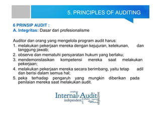 5. PRINCIPLES OF AUDITING
6 PRINSIP AUDIT :
A. Integritas: Dasar dari profesionalisme
Auditor dan orang yang mengelola program audit harus:
1. melakukan pekerjaan mereka dengan kejujuran, ketekunan, dan
tanggung jawab;
2. observe dan mematuhi persyaratan hukum yang berlaku;
3. mendemonstasikan kompetensi mereka saat melakukan
pekerjaan;
4. melakukan pekerjaan mereka secara berimbang, yaitu tetap adil
dan berisi dalam semua hal;
5. peka terhadap pengaruh yang mungkin diberikan pada
penilaian mereka saat melakukan audit.
 