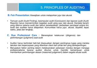 5. PRINCIPLES OF AUDITING
B. Fair Presentation: Kewajiban untuk melaporkan jujur dan akurat
• Temuan audit (Audit Finding), kesimpulan audit (Conclusion) dan laporan audit (Audit
Reports) harus mencerminkan kegiatan audit yang jujur dan akurat. Kendala berarti
yang ditemui selama audit dan belum terselesaikan, perbedaan pendapat antara tim
audit dan auditee harus dilaporkan. Komunikasi harus jujur, akurat, obyektif, tepat
waktu, jelas dan lengkap.
C. Due Profesional Care : Menerapkan ketekunan (diligence) dan
pertimbangan (judgment) saat audit
• Auditor harus bertindak hati-hati disesuaikan dengan pentingnya tugas yang mereka
lakukan dan kepercayaan yang diberikan client dan pihak lain yang berkepentingan.
• Merupakan faktor penting dalam melaksanakan pekerjaan mereka dengan menjaga
profesionalisme karena auditor dituntut untuk memiliki kemampuan untuk
memberikan pertimbangan alasan (reasoned judgement) dalam segala situasi audit.
 