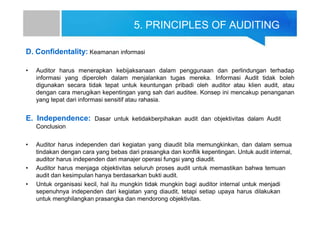 5. PRINCIPLES OF AUDITING
D. Confidentality: Keamanan informasi
• Auditor harus menerapkan kebijaksanaan dalam penggunaan dan perlindungan terhadap
informasi yang diperoleh dalam menjalankan tugas mereka. Informasi Audit tidak boleh
digunakan secara tidak tepat untuk keuntungan pribadi oleh auditor atau klien audit, atau
dengan cara merugikan kepentingan yang sah dari auditee. Konsep ini mencakup penanganan
yang tepat dari informasi sensitif atau rahasia.
E. Independence: Dasar untuk ketidakberpihakan audit dan objektivitas dalam Audit
Conclusion
• Auditor harus independen dari kegiatan yang diaudit bila memungkinkan, dan dalam semua
tindakan dengan cara yang bebas dari prasangka dan konflik kepentingan. Untuk audit internal,
auditor harus independen dari manajer operasi fungsi yang diaudit.
• Auditor harus menjaga objektivitas seluruh proses audit untuk memastikan bahwa temuan
audit dan kesimpulan hanya berdasarkan bukti audit.
• Untuk organisasi kecil, hal itu mungkin tidak mungkin bagi auditor internal untuk menjadi
sepenuhnya independen dari kegiatan yang diaudit, tetapi setiap upaya harus dilakukan
untuk menghilangkan prasangka dan mendorong objektivitas.
 