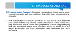 5. PRINCIPLES OF AUDITING
F. Evidence-based Approach: Pendekatan berbasis bukti: Metode rasional untuk
mencapai kesimpulan audit yang handal dan direproduksi dalam proses audit yang
sistematis
• Bukti audit (Audit Evidence) harus diverifikasi. Ini akan secara umum didasarkan
pada sampel informasi yang tersedia, karena audit dilakukan selama periode waktu
yang terbatas dan dengan sumber daya yang terbatas. Sebuah penggunaan yang
tepat dari pengambilan sampel harus diterapkan, karena ini adalah terkait erat
dengan kepercayaan yang dapat ditempatkan dalam kesimpulan audit (Audit
conclusion)
 
