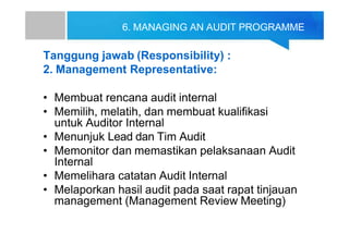 6. MANAGING AN AUDIT PROGRAMME
Tanggung jawab (Responsibility) :
2. Management Representative:
• Membuat rencana audit internal
• Memilih, melatih, dan membuat kualifikasi
untuk Auditor Internal
• Menunjuk Lead dan Tim Audit
• Memonitor dan memastikan pelaksanaan Audit
Internal
• Memelihara catatan Audit Internal
• Melaporkan hasil audit pada saat rapat tinjauan
management (Management Review Meeting)
 