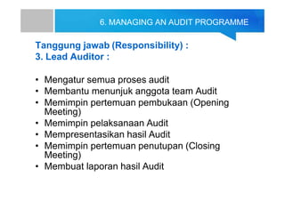 6. MANAGING AN AUDIT PROGRAMME
Tanggung jawab (Responsibility) :
3. Lead Auditor :
• Mengatur semua proses audit
• Membantu menunjuk anggota team Audit
• Memimpin pertemuan pembukaan (Opening
Meeting)
• Memimpin pelaksanaan Audit
• Mempresentasikan hasil Audit
• Memimpin pertemuan penutupan (Closing
Meeting)
• Membuat laporan hasil Audit
 