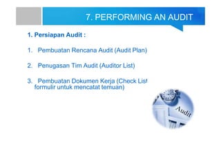 7. PERFORMING AN AUDIT
1. Persiapan Audit :
1. Pembuatan Rencana Audit (Audit Plan)
2. Penugasan Tim Audit (Auditor List)
3. Pembuatan Dokumen Kerja (Check List
formulir untuk mencatat temuan)
 