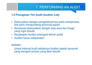 7. PERFORMING AN AUDIT
1.2 Penugasan Tim Audit (Auditor List)
• Disesuaikan dengan pengetahuannya pada area/proses,
bila perlu mengundang technical expert
• Komposisi disesuaikan dengan luas area dan fungsi
yang ingin diaudit
• Kecakapan Auditor (mengerti tehnik audit)
• Auditor harus independen
SARAN :
Untuk Internal Audit sebaiknya Auditor adalah personel
yang mengerti proses yang akan diaudit
 