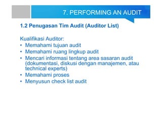 7. PERFORMING AN AUDIT
1.2 Penugasan Tim Audit (Auditor List)
Kualifikasi Auditor:
• Memahami tujuan audit
• Memahami ruang lingkup audit
• Mencari informasi tentang area sasaran audit
(dokumentasi, diskusi dengan manajemen, atau
technical experts)
• Memahami proses
• Menyusun check list audit
 