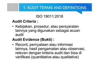 1. AUDIT TERMS AND DEFINITIONS
ISO 19011:2018
Audit Criteria :
• Kebijakan, prosedur, atau persyaratan
lainnya yang digunakan sebagai acuan
audit
Audit Evidence (Bukti) :
• Record, pernyataan atau informasi
lainnya, hasil pengamatan atau observasi,
relevan dengan kriteria audit dan bisa di
verifikasi (quantitative atau qualitative)
 