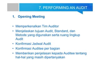 7. PERFORMING AN AUDIT
1. Opening Meeting
• Memperkenalkan Tim Auditor
• Menjelaskan tujuan Audit, Standard, dan
Metode yang digunakan serta ruang lingkup
Audit
• Konfirmasi Jadwal Audit
• Konfirmasi Auditee per bagian
• Memberikan penjelasan kepada Auditee tentang
hal-hal yang masih dipertanyakan
 