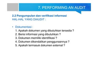 7. PERFORMING AN AUDIT
2.2 Pengumpulan dan verifikasi informasi
HAL-HAL YANG DIAUDIT :
• Dokumentasi :
1. Apakah dokumen yang dibutuhkan tersedia ?
2. Berisi informasi yang dibutuhkan ?
3. Dokumen memiliki identifikasi ?
4. Dokumen dikendalikan penggunaannya ?
5. Apakah termasuk dokumen external ?
 