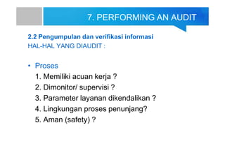 7. PERFORMING AN AUDIT
2.2 Pengumpulan dan verifikasi informasi
HAL-HAL YANG DIAUDIT :
• Proses
1. Memiliki acuan kerja ?
2. Dimonitor/ supervisi ?
3. Parameter layanan dikendalikan ?
4. Lingkungan proses penunjang?
5. Aman (safety) ?
 