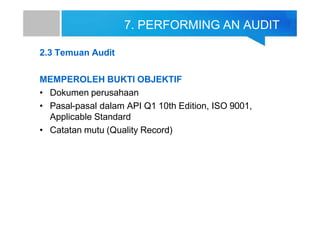 7. PERFORMING AN AUDIT
2.3 Temuan Audit
MEMPEROLEH BUKTI OBJEKTIF
• Dokumen perusahaan
• Pasal-pasal dalam API Q1 10th Edition, ISO 9001,
Applicable Standard
• Catatan mutu (Quality Record)
 