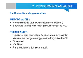 7. PERFORMING AN AUDIT
2.4 Komunikasi dengan Auditee
METODA AUDIT :
• Forward tracing (dari PO sampai finish product )
• Backward tracing (dari finish product sampai ke PO)
TEHNIK AUDIT :
• Klarifikasi atas pernyataan Auditee yang kurang jelas
• Wawancara dengan menggunakan tanya 5W dan 1H
• Observasi
• Verifikasi
• Pengambilan contoh secara acak
 