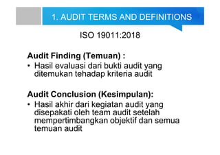 1. AUDIT TERMS AND DEFINITIONS
ISO 19011:2018
Audit Finding (Temuan) :
• Hasil evaluasi dari bukti audit yang
ditemukan tehadap kriteria audit
Audit Conclusion (Kesimpulan):
• Hasil akhir dari kegiatan audit yang
disepakati oleh team audit setelah
mempertimbangkan objektif dan semua
temuan audit
 