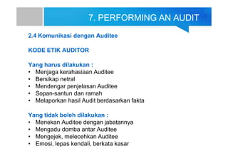 7. PERFORMING AN AUDIT
2.4 Komunikasi dengan Auditee
KODE ETIK AUDITOR
Yang harus dilakukan :
• Menjaga kerahasiaan Auditee
• Bersikap netral
• Mendengar penjelasan Auditee
• Sopan-santun dan ramah
• Melaporkan hasil Audit berdasarkan fakta
Yang tidak boleh dilakukan :
• Menekan Auditee dengan jabatannya
• Mengadu domba antar Auditee
• Mengejek, melecehkan Auditee
• Emosi, lepas kendali, berkata kasar
 