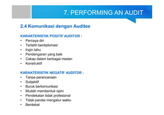 7. PERFORMING AN AUDIT
2.4 Komunikasi dengan Auditee
KARAKTERISTIK POSITIF AUDITOR :
• Percaya diri
• Terlatih berdiplomasi
• Ingin tahu
• Pendengaran yang baik
• Cakap dalam berbagai medan
• Konstruktif
KARAKTERISTIK NEGATIF AUDITOR :
• Tanpa perancanaan
• Subjektif
• Buruk berkomunikasi
• Mudah membentuk opini
• Pendekatan tidak profesional
• Tidak pandai mengatur waktu
• Berdebat
 