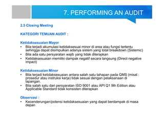 7. PERFORMING AN AUDIT
2.5 Closing Meeting
KATEGORI TEMUAN AUDIT :
Ketidaksesuaian Mayor
• Bila terjadi akumulasi ketidaksesuai minor di area atau fungsi tertentu
sehingga dapat disimpulkan adanya sistem yang total breakdown (Sistemic)
• Bila ada satu persyaratan wajib yang tidak diterapkan
• Ketidaksesuaian memiliki dampak negatif secara langsung (Direct negative
impact)
Ketidaksesuaian Minor
• Bila terjadi ketidaksesuaian antara salah satu tahapan pada QMS (misal :
prosedur atau instruksi kerja) tidak sesuai dengan pelaksanaan di
lapangan.
• Bila salah satu dari persyaratan ISO 9001 atau API Q1 9th Edition atau
Applicable Standard tidak konsisten diterapkan
Observasi :
• Kecenderungan/potensi ketidaksesuaian yang dapat berdampak di masa
depan
 