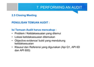 7. PERFORMING AN AUDIT
2.5 Closing Meeting
PENULISAN TEMUAN AUDIT :
Isi Temuan Audit harus mencakup :
• Problem / Ketidaksesuaian yang ditemui
• Lokasi ketidaksesuaian ditemukan
• Objective evidence/ bukti yang mendukung
ketidaksesuaian
• Klausul dan Referensi yang digunakan (Api Q1, API 6D
dan API 600)
 