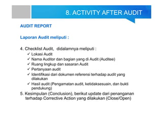 8. ACTIVITY AFTER AUDIT
AUDIT REPORT
Laporan Audit meliputi :
4. Checklist Audit, didalamnya meliputi :
 Lokasi Audit
 Nama Auditor dan bagian yang di Audit (Auditee)
 Ruang lingkup dan sasaran Audit
 Pertanyaan audit
 Identifikasi dari dokumen referensi terhadap audit yang
dilakukan
 Hasil audit (Pengamatan audit, ketidaksesuain, dan bukti
pendukung)
5. Kesimpulan (Conclusion), berikut update dari penanganan
terhadap Corrective Action yang dilakukan (Close/Open)
 