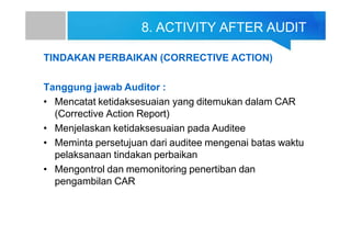8. ACTIVITY AFTER AUDIT
TINDAKAN PERBAIKAN (CORRECTIVE ACTION)
Tanggung jawab Auditor :
• Mencatat ketidaksesuaian yang ditemukan dalam CAR
(Corrective Action Report)
• Menjelaskan ketidaksesuaian pada Auditee
• Meminta persetujuan dari auditee mengenai batas waktu
pelaksanaan tindakan perbaikan
• Mengontrol dan memonitoring penertiban dan
pengambilan CAR
 