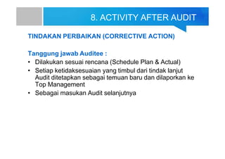 8. ACTIVITY AFTER AUDIT
TINDAKAN PERBAIKAN (CORRECTIVE ACTION)
Tanggung jawab Auditee :
• Dilakukan sesuai rencana (Schedule Plan & Actual)
• Setiap ketidaksesuaian yang timbul dari tindak lanjut
Audit ditetapkan sebagai temuan baru dan dilaporkan ke
Top Management
• Sebagai masukan Audit selanjutnya
 