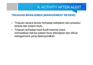 8. ACTIVITY AFTER AUDIT
TINJAUAN MANAJEMEN (MANAGEMENT REVIEW)
• Tinjauan secara teratur terhadap kebijakan dan prosedur
tertulis dari sistem mutu
• Tinjauan terhadap hasil Audit Internal untuk
memastikan bahwa sistem mutu diterapkan dan diikuti
sebagaimana yang dipersyaratkan
 
