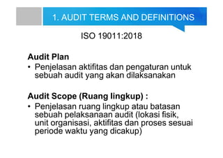 1. AUDIT TERMS AND DEFINITIONS
ISO 19011:2018
Audit Plan
• Penjelasan aktifitas dan pengaturan untuk
sebuah audit yang akan dilaksanakan
Audit Scope (Ruang lingkup) :
• Penjelasan ruang lingkup atau batasan
sebuah pelaksanaan audit (lokasi fisik,
unit organisasi, aktifitas dan proses sesuai
periode waktu yang dicakup)
 