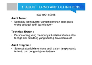 1. AUDIT TERMS AND DEFINITIONS
ISO 19011:2018
Audit Team :
• Satu atau lebih auditor yang melakukan audit (satu
orang sebagai audit team leader)
Technical Expert :
• Person orang yang mempunyai keahlian khusus atau
tenaga ahli di bidang yang sedang dilakukan audit
Audit Program :
• Satu set atau lebih rencana audit dalam jangka waktu
tertentu dan dengan tujuan tertentu
 