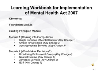 Contents: Foundation Module Guiding Principles Module Module 1 (Coming into Compulsion) Single Definition of Mental Disorder  (Key Change 1) Criteria for Detention  (Key Change 2) Age Appropriate Services  (Key Change 3) Module 2 (Who Makes Decisions?) Broadening Professional Groups  (Key Change 4) Nearest Relative  (Key Change 5) Advocacy Services  (Key Change 6) ECT  (Key Change 7) Learning Workbook for Implementation of Mental Health Act 2007 10 