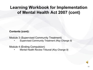 Contents (cont): Module 3 (Supervised Community Treatment) Supervised Community Treatment  (Key Change 8) Module 4 (Ending Compulsion) Mental Health Review Tribunal  (Key Change 9) Learning Workbook for Implementation of Mental Health Act 2007 (cont) 11 