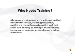 All managers, professionals and practitioners working in mental health services, including professionally qualified and non-professionally qualified staff, third sector staff, who may be working in a variety of roles, for example as managers, as team leaders or in front-line services. Who Needs Training? 12 
