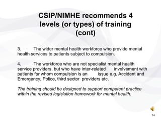 3. The wider mental health workforce who provide mental  health services to patients subject to compulsion. 4. The workforce who are not specialist mental health  service providers, but who have inter-related  involvement with patients for whom compulsion is an  issue e.g. Accident and Emergency, Police, third sector  providers etc. The training should be designed to support competent practice within the revised legislation framework for mental health. CSIP/NIMHE recommends 4 levels (or types) of training (cont) 14 