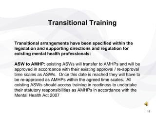 Transitional Training Transitional arrangements have been specified within the legislation and supporting directions and regulation for existing mental health professionals: ASW to AMHP:  existing ASWs will transfer to AMHPs and will be approved in accordance with their existing approval / re-approval time scales as ASWs.  Once this date is reached they will have to be re-approved as AMHPs within the agreed time scales.  All existing ASWs should access training in readiness to undertake their statutory responsibilities as AMHPs in accordance with the Mental Health Act 2007 15 