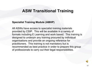 ASW Transitional Training Specialist Training Module (AMHP) All ASWs have access to specialist training materials provided by CSIP.  This will be available in a variety of formats including E Learning and work based.  This training is designed to underpin any training procured by individual organisations and provide an ongoing reference for practitioners.  This training is not mandatory but is recommended as best practice in order to prepare this group of professionals to carry out their legal responsibilities . 17 