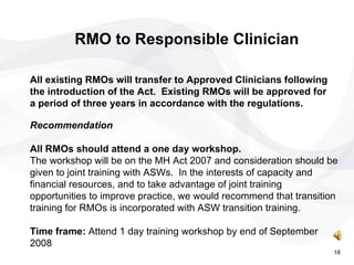 RMO to Responsible Clinician All existing RMOs will transfer to Approved Clinicians following the introduction of the Act.  Existing RMOs will be approved for a period of three years in accordance with the regulations.  Recommendation  All RMOs should attend a one day workshop. The workshop will be on the MH Act 2007 and consideration should be given to joint training with ASWs.  In the interests of capacity and financial resources, and to take advantage of joint training opportunities to improve practice, we would recommend that transition training for RMOs is incorporated with ASW transition training. Time frame:  Attend 1 day training workshop by end of September 2008 18 