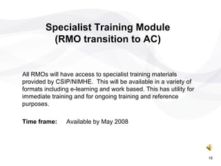 Specialist Training Module (RMO transition to AC) All RMOs will have access to specialist training materials provided by CSIP/NIMHE.  This will be available in a variety of formats including e-learning and work based. This has utility for immediate training and for ongoing training and reference purposes. Time frame: Available by May 2008 19 