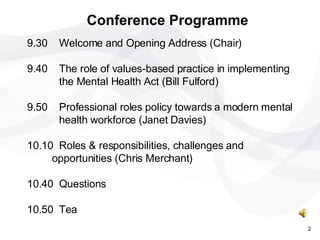 9.30 Welcome and Opening Address (Chair) 9.40 The role of values-based practice in implementing  the Mental Health Act (Bill Fulford) 9.50 Professional roles policy towards a modern mental  health workforce (Janet Davies) 10.10 Roles & responsibilities, challenges and  opportunities (Chris Merchant) 10.40 Questions 10.50 Tea Conference Programme 2 