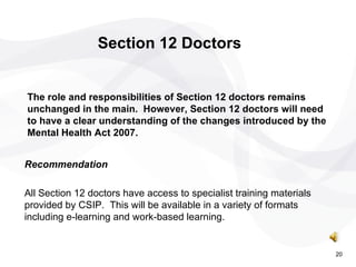 Recommendation  All Section 12 doctors have access to specialist training materials provided by CSIP.  This will be available in a variety of formats including e-learning and work-based learning. Section 12 Doctors The role and responsibilities of Section 12 doctors remains unchanged in the main.  However, Section 12 doctors will need to have a clear understanding of the changes introduced by the Mental Health Act 2007. 20 