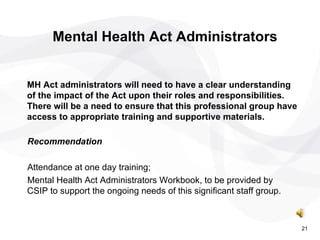 Recommendation  Attendance at one day training;  Mental Health Act Administrators Workbook, to be provided by CSIP to support the ongoing needs of this significant staff group. Mental Health Act Administrators MH Act administrators will need to have a clear understanding of the impact of the Act upon their roles and responsibilities. There will be a need to ensure that this professional group have access to appropriate training and supportive materials. 21 