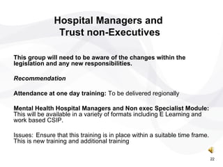 This group will need to be aware of the changes within the legislation and any new responsibilities. Recommendation  Attendance at one day training:  To be delivered regionally Mental Health Hospital Managers and Non exec Specialist Module:  This will be available in a variety of formats including E Learning and work based CSIP. Issues: Ensure that this training is in place within a suitable time frame. This is new training and additional training Hospital Managers and  Trust non-Executives 22 