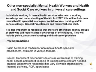 Recommendation  Basic Awareness module for non mental health specialist practitioners, available in various formats. Issues: Consistent mechanisms to ensure awareness of training need, access and record keeping of training completed are needed. Training Department responsibilities vary between organisations (training planning, PDP, appraisals). Other non-specialist Mental Health Workers and Health and Social Care workers in universal care settings Individuals working in mental health services who need a working knowledge and understanding of the MH Act 2007, this will include non-mental health specialist  managers, social workers, nursing staff in certain settings, General Practitioners and residential care staff. It is also important to recognise that there are other multi agency groups of staff who will require a basic awareness of the changes.  This will include police, ambulance housing and third sector providers 23 