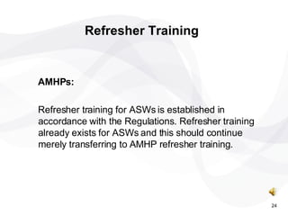 AMHPs: Refresher training for ASWs is established in accordance with the Regulations. Refresher training already exists for ASWs and this should continue merely transferring to AMHP refresher training. Refresher Training 24 
