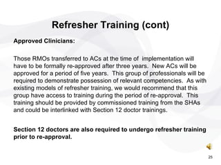 Refresher Training (cont) Approved Clinicians:   Those RMOs transferred to ACs at the time of  implementation will have to be formally re-approved after three years.  New ACs will be approved for a period of five years.  This group of professionals will be required to demonstrate possession of relevant competencies.  As with existing models of refresher training, we would recommend that this group have access to training during the period of re-approval.  This training should be provided by commissioned training from the SHAs and could be interlinked with Section 12 doctor trainings. Section 12 doctors are also required to undergo refresher training prior to re-approval.   25 