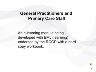 An e-learning module being developed with BMJ (learning) endorsed by the RCGP with a hard copy workbook. General Practitioners and  Primary Care Staff 26 
