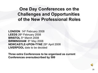 LONDON   14 th  February 2008  LEEDS  26 th  February 2008  BRISTOL  5 th  March 2008 BIRMINGHAM  8 th  May 2008 NEWCASTLE-UPON-TYNE  29 th  April 2008 LIVERPOOL  date to be decided Three extra Conferences to be organised as current Conferences oversubscribed by 500  One Day Conferences on the Challenges and Opportunities  of the New Professional Roles 29 