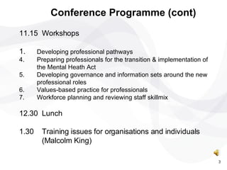 11.15 Workshops 1. Developing professional pathways  Preparing professionals for the transition & implementation of the Mental Heath Act  Developing governance and information sets around the new professional roles  Values-based practice for professionals  Workforce planning and reviewing staff skillmix 12.30 Lunch 1.30 Training issues for organisations and individuals  (Malcolm King) Conference Programme (cont) 3 